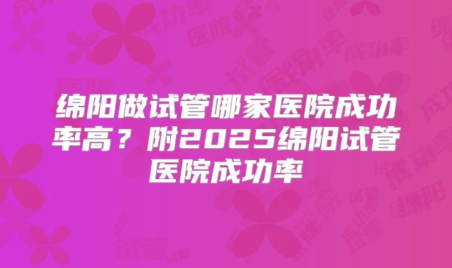 绵阳做试管哪家医院成功率高?附2025绵阳试管医院成功率