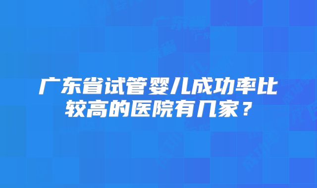 广东省试管婴儿成功率比较高的医院有几家?