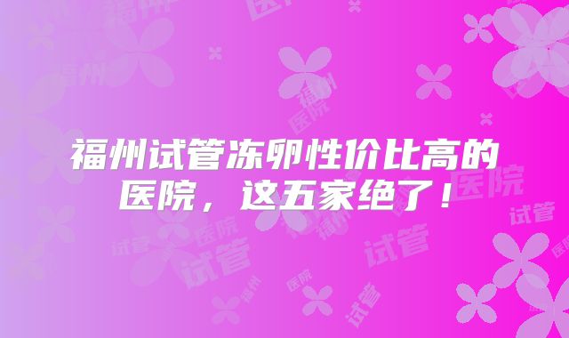 福州试管冻卵性价比高的医院，这五家绝了！