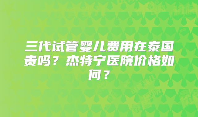 三代试管婴儿费用在泰国贵吗？杰特宁医院价格如何？