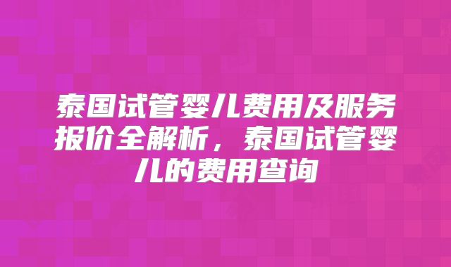 泰国试管婴儿费用及服务报价全解析,泰国试管婴儿的费用查询