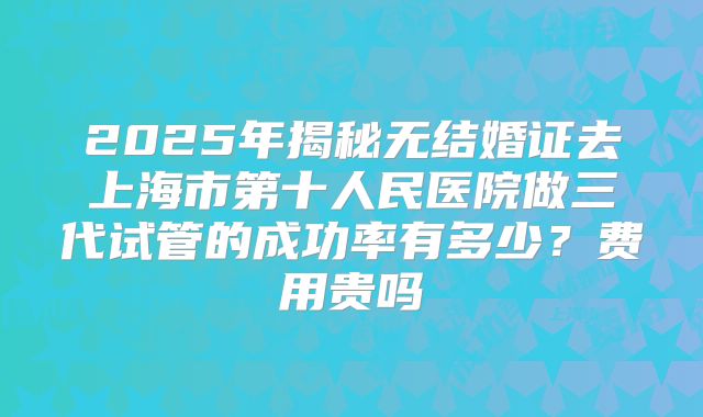 2025年揭秘无结婚证去上海市第十人民医院做三代试管的成功率有多少?费用贵吗