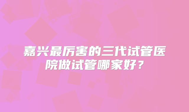 嘉兴最厉害的三代试管医院做试管哪家好?