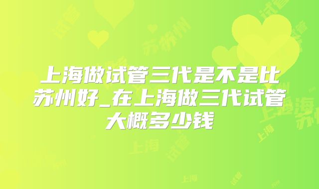 上海做试管三代是不是比苏州好_在上海做三代试管大概多少钱