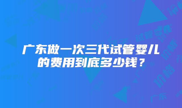 广东做一次三代试管婴儿的费用到底多少钱?