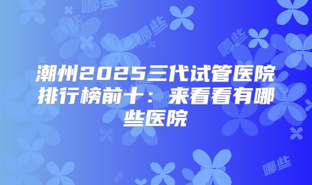 潮州2025三代试管医院排行榜前十：来看看有哪些医院