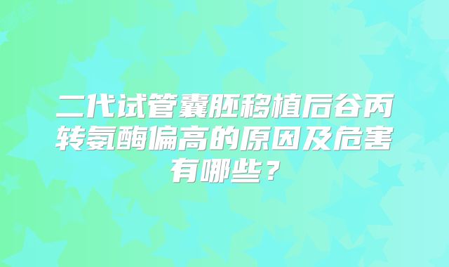 二代试管囊胚移植后谷丙转氨酶偏高的原因及危害有哪些？