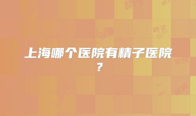 上海哪个医院有精子医院？