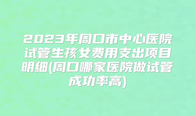 2023年周口市中心医院试管生孩女费用支出项目明细(周口哪家医院做试管成功率高)