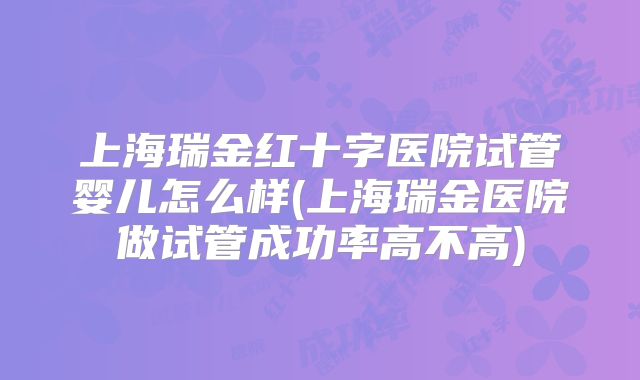 上海瑞金红十字医院试管婴儿怎么样(上海瑞金医院做试管成功率高不高)