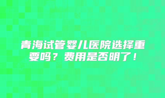 青海试管婴儿医院选择重要吗？费用是否明了！