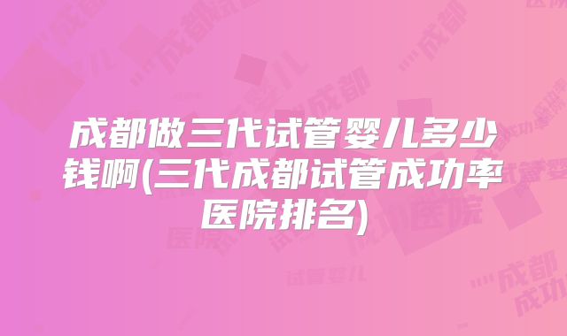 成都做三代试管婴儿多少钱啊(三代成都试管成功率医院排名)