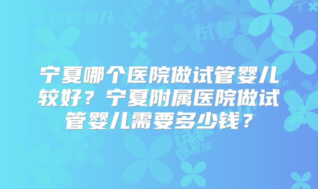 宁夏哪个医院做试管婴儿较好?宁夏附属医院做试管婴儿需要多少钱?
