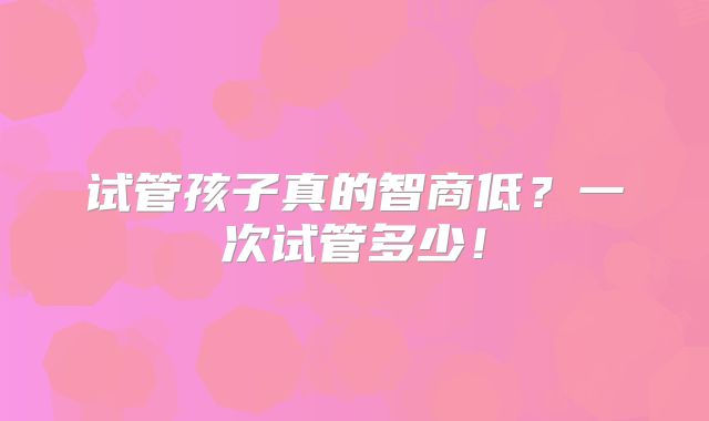 试管孩子真的智商低?一次试管多少!
