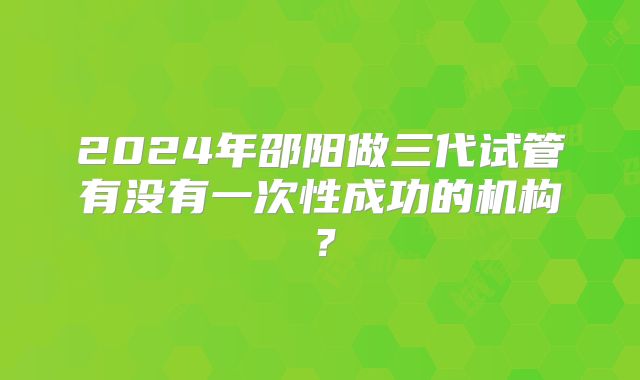 2024年邵阳做三代试管有没有一次性成功的机构?