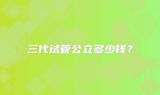三代试管公立多少钱？