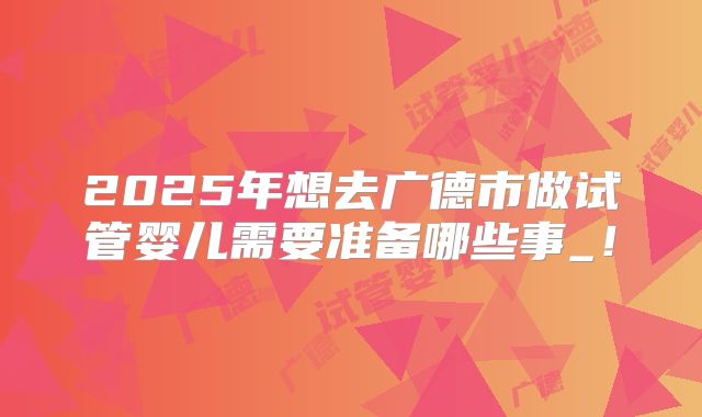 2025年想去广德市做试管婴儿需要准备哪些事_!