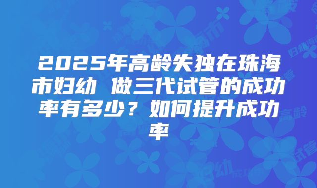 2025年高龄失独在珠海市妇幼 做三代试管的成功率有多少?如何提升成功率