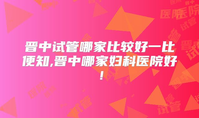 晋中试管哪家比较好一比便知,晋中哪家妇科医院好！