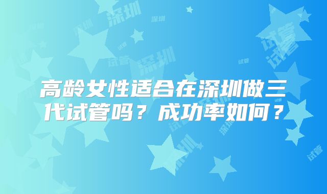 高龄女性适合在深圳做三代试管吗?成功率如何?