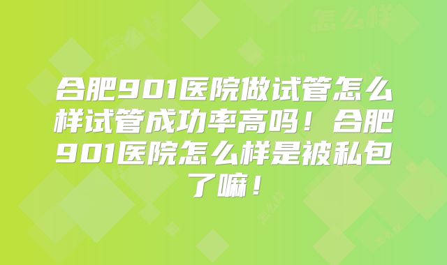 合肥901医院做试管怎么样试管成功率高吗!合肥901医院怎么样是被私包了嘛!