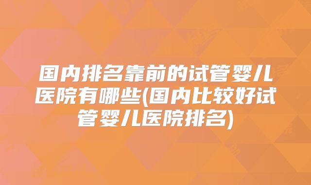 国内排名靠前的试管婴儿医院有哪些(国内比较好试管婴儿医院排名)