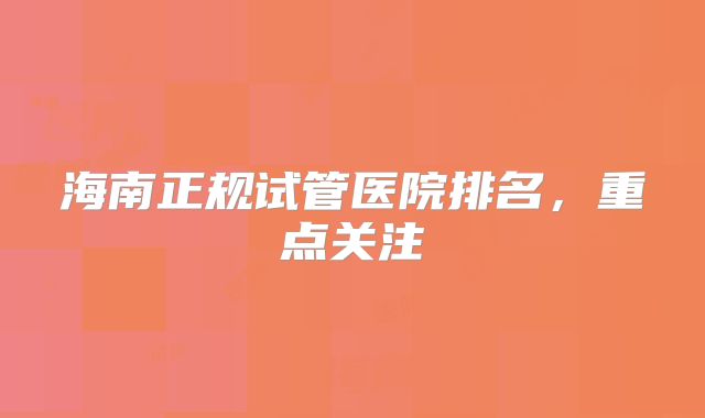 海南正规试管医院排名，重点关注