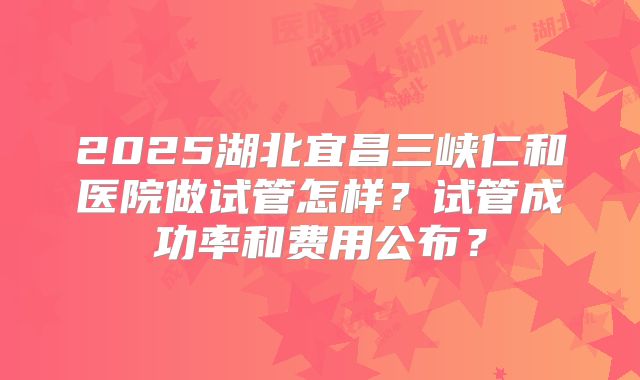2025湖北宜昌三峡仁和医院做试管怎样?试管成功率和费用公布?