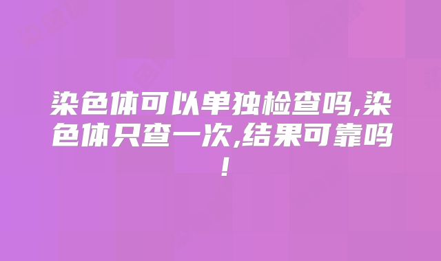 染色体可以单独检查吗,染色体只查一次,结果可靠吗！