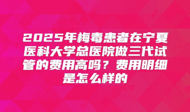 2025年梅毒患者在宁夏医科大学总医院做三代试管的费用高吗？费用明细是怎么样的