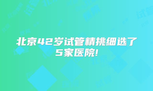 北京42岁试管精挑细选了5家医院!