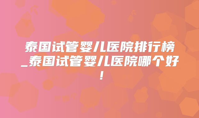 泰国试管婴儿医院排行榜_泰国试管婴儿医院哪个好！