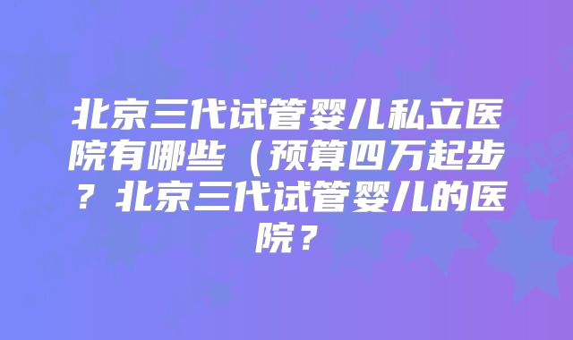 北京三代试管婴儿私立医院有哪些（预算四万起步？北京三代试管婴儿的医院？