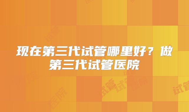现在第三代试管哪里好?做第三代试管医院