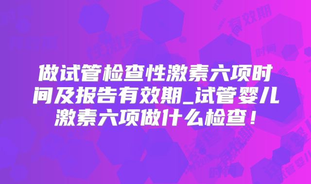 做试管检查性激素六项时间及报告有效期_试管婴儿激素六项做什么检查！
