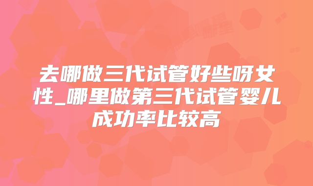去哪做三代试管好些呀女性_哪里做第三代试管婴儿成功率比较高
