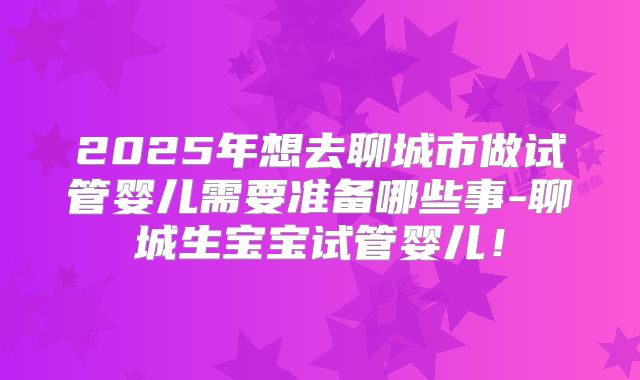 2025年想去聊城市做试管婴儿需要准备哪些事-聊城生宝宝试管婴儿！