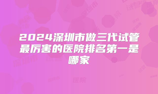 2024深圳市做三代试管最厉害的医院排名第一是哪家