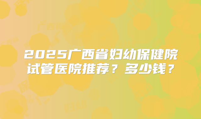 2025广西省妇幼保健院试管医院推荐?多少钱?