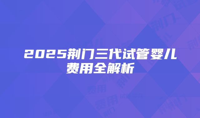 2025荆门三代试管婴儿费用全解析