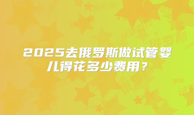 2025去俄罗斯做试管婴儿得花多少费用？