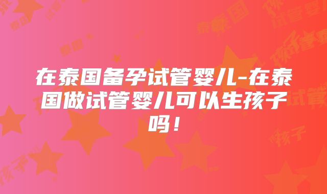 在泰国备孕试管婴儿-在泰国做试管婴儿可以生孩子吗！