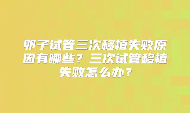 卵子试管三次移植失败原因有哪些?三次试管移植失败怎么办?