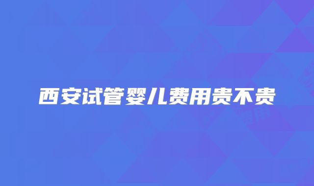 西安试管婴儿费用贵不贵