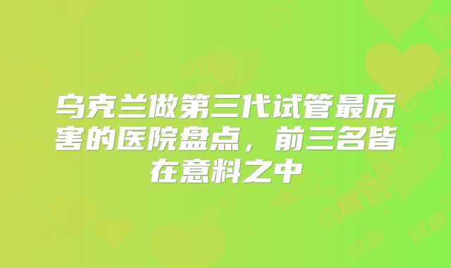 乌克兰做第三代试管最厉害的医院盘点，前三名皆在意料之中