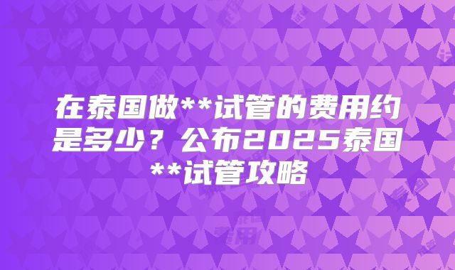 在泰国做**试管的费用约是多少？公布2025泰国**试管攻略