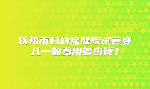 钦州市妇幼保健院试管婴儿一般费用多少钱?