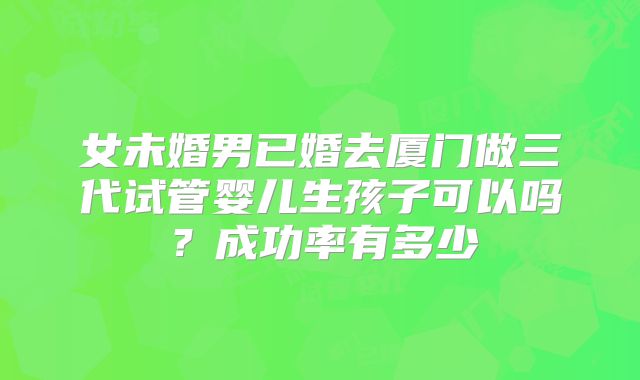 女未婚男已婚去厦门做三代试管婴儿生孩子可以吗?成功率有多少