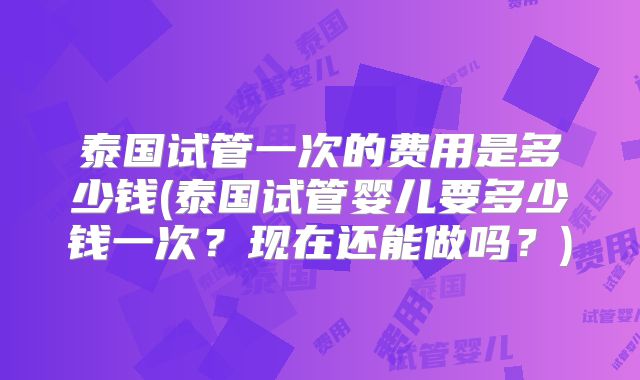 泰国试管一次的费用是多少钱(泰国试管婴儿要多少钱一次？现在还能做吗？)