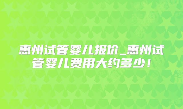 惠州试管婴儿报价_惠州试管婴儿费用大约多少！
